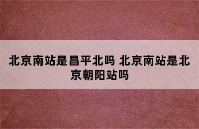 北京南站是昌平北吗 北京南站是北京朝阳站吗